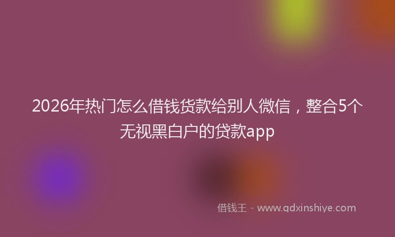 2026年热门怎么借钱货款给别人微信，整合5个无视黑白户的贷款app