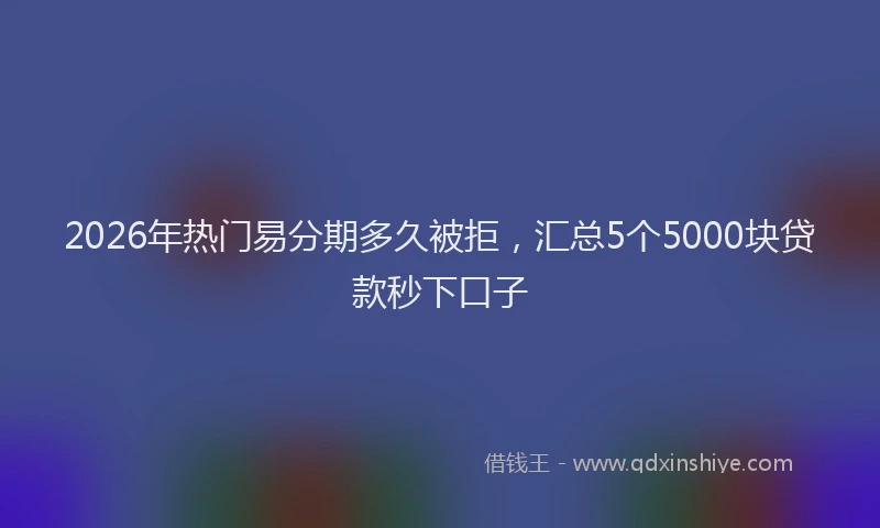 2026年热门易分期多久被拒，汇总5个5000块贷款秒下口子