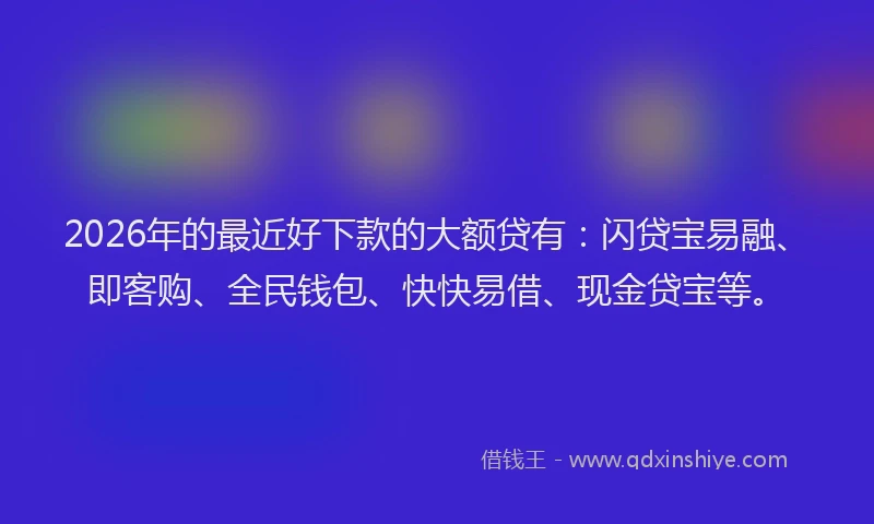 2026年的最近好下款的大额贷有：闪贷宝易融、即客购、全民钱包、快快易借、现金贷宝等。