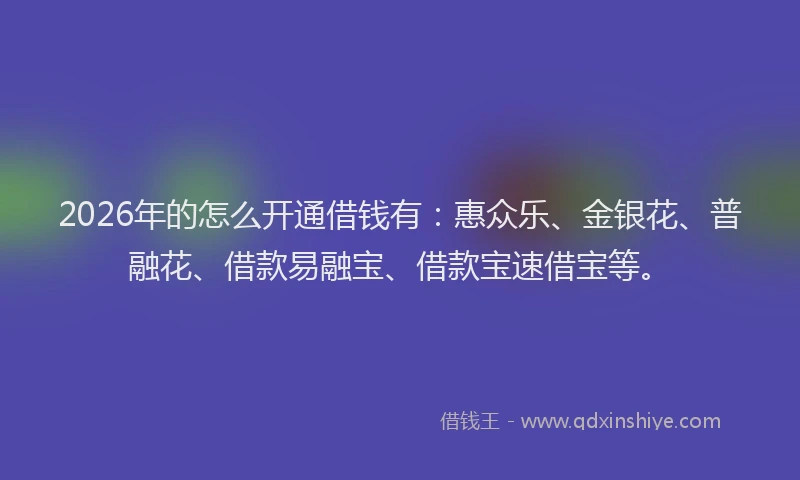 2026年的怎么开通借钱有：惠众乐、金银花、普融花、借款易融宝、借款宝速借宝等。
