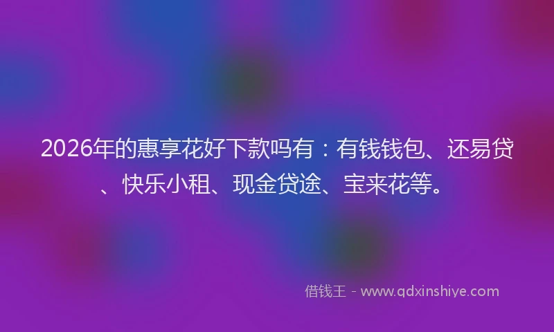 2026年的惠享花好下款吗有：有钱钱包、还易贷、快乐小租、现金贷途、宝来花等。