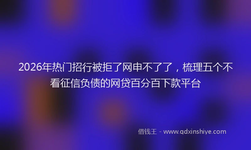 2026年热门招行被拒了网申不了了，梳理五个不看征信负债的网贷百分百下款平台