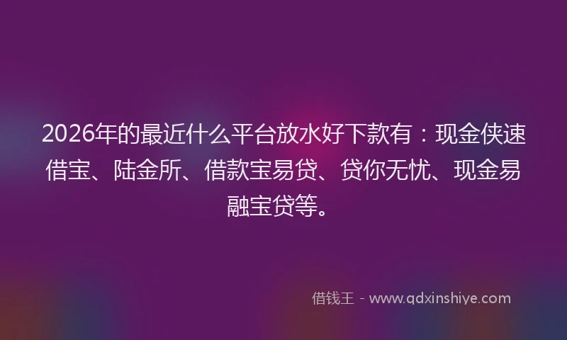 2026年的最近什么平台放水好下款有：现金侠速借宝、陆金所、借款宝易贷、贷你无忧、现金易融宝贷等。