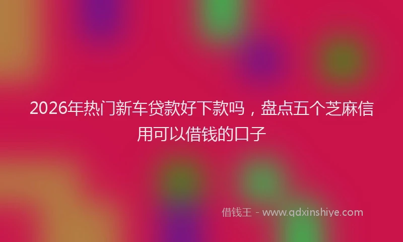 2026年热门新车贷款好下款吗，盘点五个芝麻信用可以借钱的口子