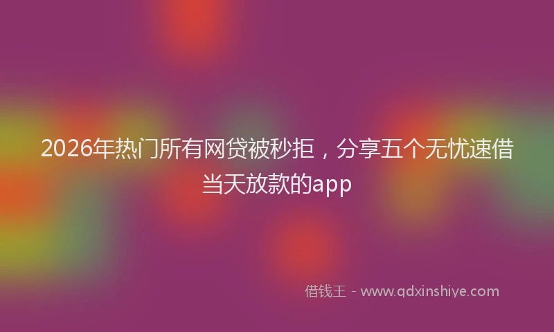 2026年热门所有网贷被秒拒，分享五个无忧速借当天放款的app