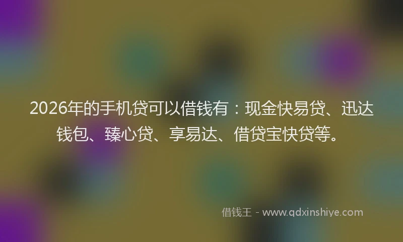 2026年的手机贷可以借钱有:现金快易贷、迅达钱包、臻心贷、享易达、借贷宝快贷等。
