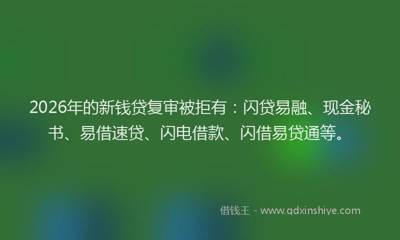 2026年的新钱贷复审被拒有：闪贷易融、现金秘书、易借速贷、闪电借款、闪借易贷通等。