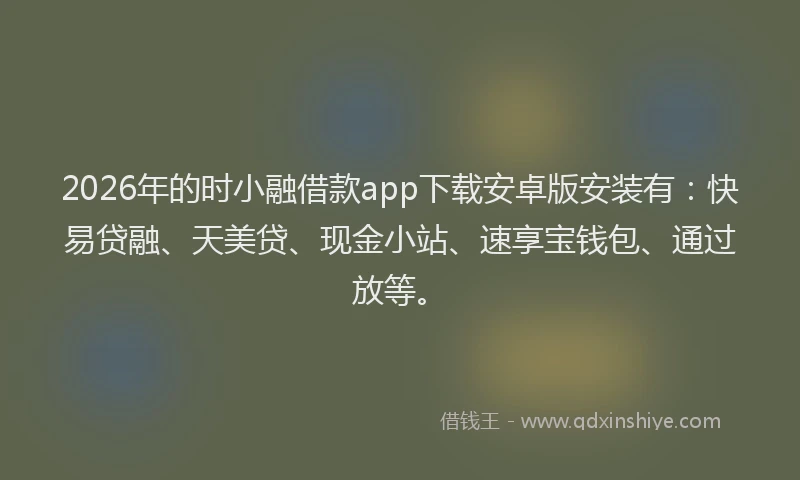 2026年的时小融借款app下载安卓版安装有：快易贷融、天美贷、现金小站、速享宝钱包、通过放等。