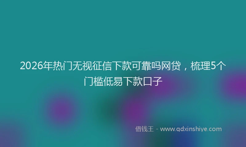 2026年热门无视征信下款可靠吗网贷，梳理5个门槛低易下款口子