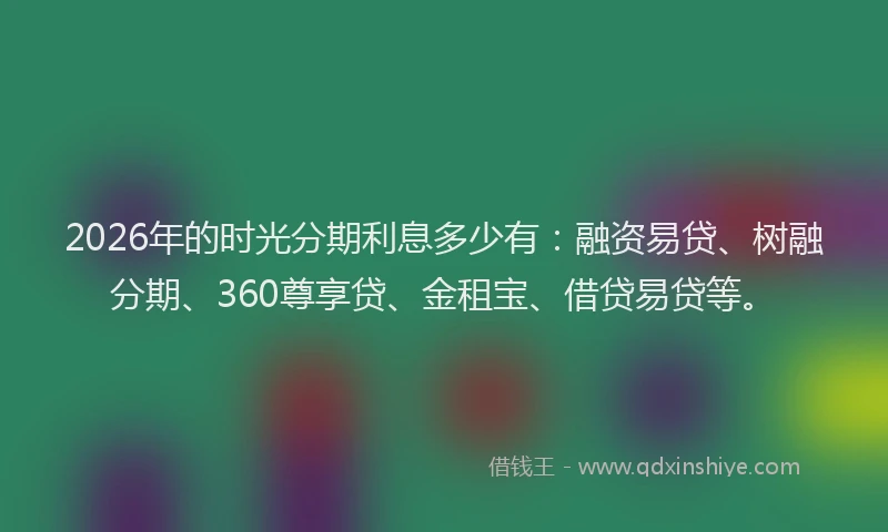 2026年的时光分期利息多少有:融资易贷、树融分期、360尊享贷、金租宝、借贷易贷等。
