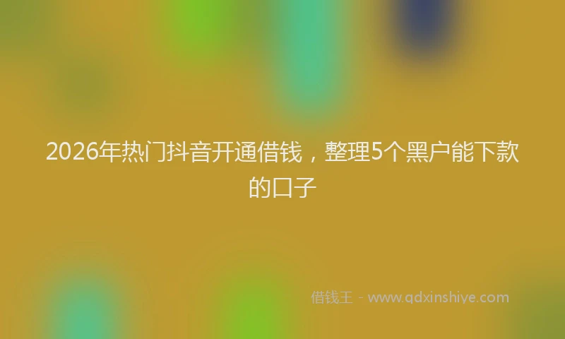 2026年热门抖音开通借钱，整理5个黑户能下款的口子