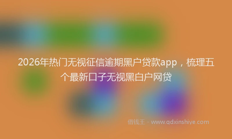 2026年热门无视征信逾期黑户贷款app，梳理五个最新口子无视黑白户网贷