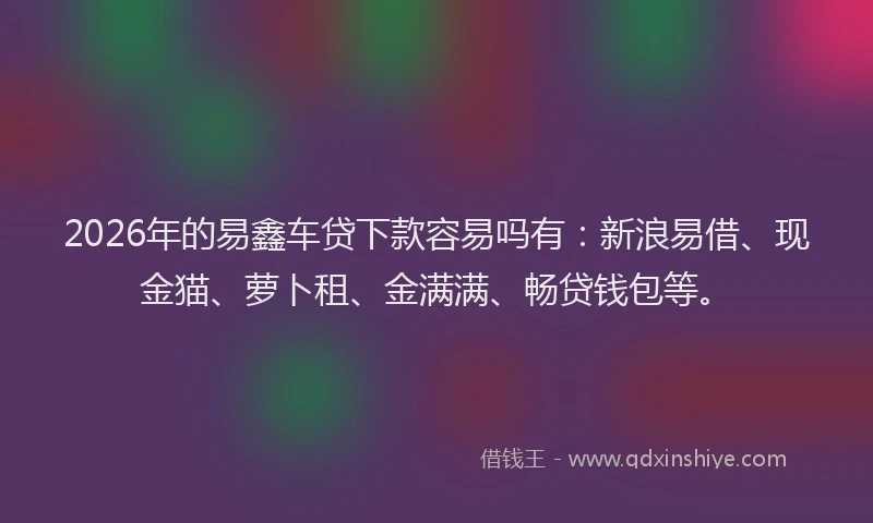 2026年的易鑫车贷下款容易吗有：新浪易借、现金猫、萝卜租、金满满、畅贷钱包等。