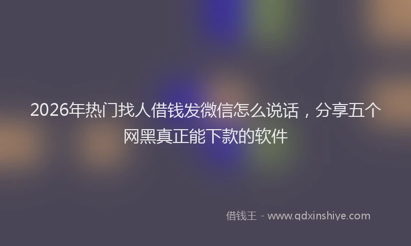 2026年热门找人借钱发微信怎么说话，分享五个网黑真正能下款的软件