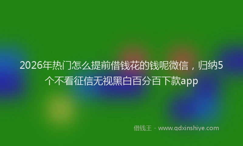 2026年热门怎么提前借钱花的钱呢微信,归纳5个不看征信无视黑白百分百下款app