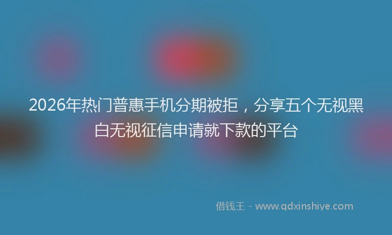 2026年热门普惠手机分期被拒，分享五个无视黑白无视征信申请就下款的平台