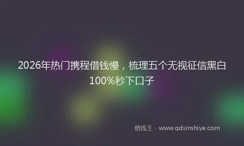 2026年热门携程借钱慢，梳理五个无视征信黑白100%秒下口子
