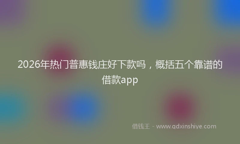 2026年热门普惠钱庄好下款吗，概括五个靠谱的借款app