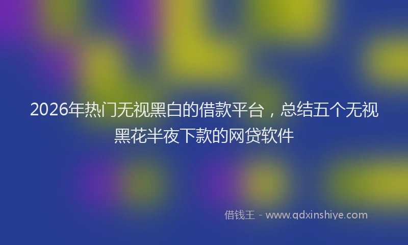 2026年热门无视黑白的借款平台，总结五个无视黑花半夜下款的网贷软件