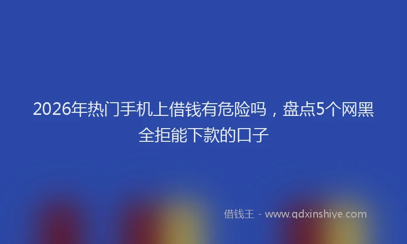 2026年热门手机上借钱有危险吗,盘点5个网黑全拒能下款的口子