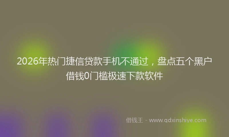 2026年热门捷信贷款手机不通过，盘点五个黑户借钱0门槛极速下款软件