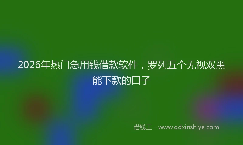2026年热门急用钱借款软件，罗列五个无视双黑能下款的口子