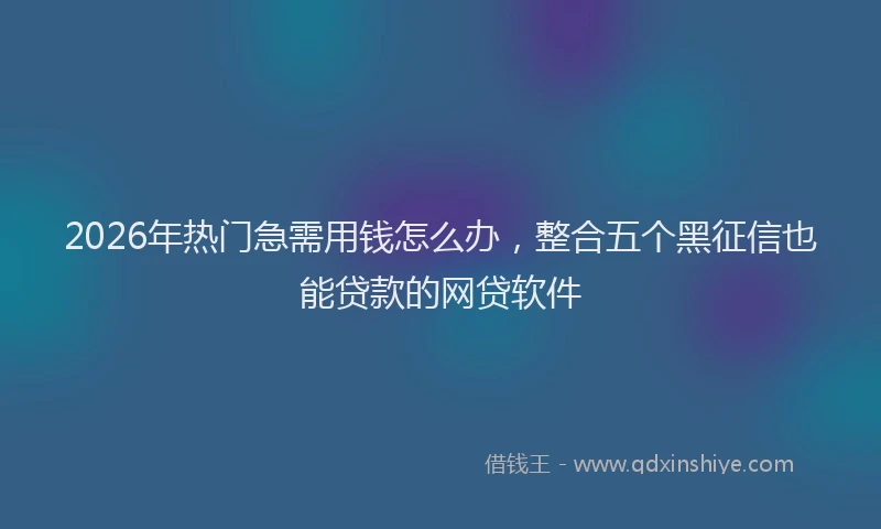 2026年热门急需用钱怎么办，整合五个黑征信也能贷款的网贷软件