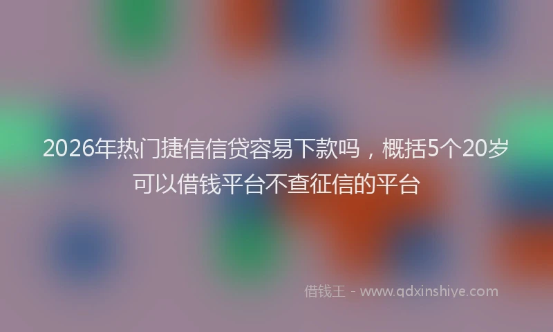 2026年热门捷信信贷容易下款吗，概括5个20岁可以借钱平台不查征信的平台