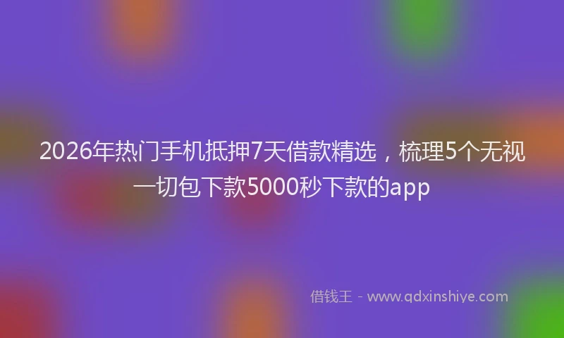 2026年热门手机抵押7天借款精选，梳理5个无视一切包下款5000秒下款的app