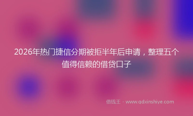 2026年热门捷信分期被拒半年后申请，整理五个值得信赖的借贷口子