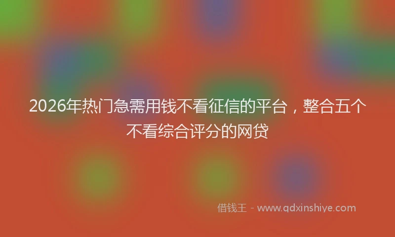 2026年热门急需用钱不看征信的平台，整合五个不看综合评分的网贷