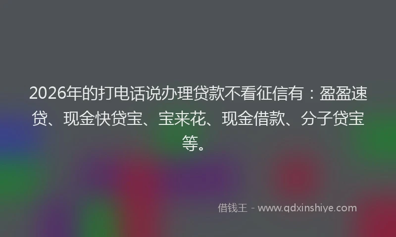 2026年的打电话说办理贷款不看征信有：盈盈速贷、现金快贷宝、宝来花、现金借款、分子贷宝等。