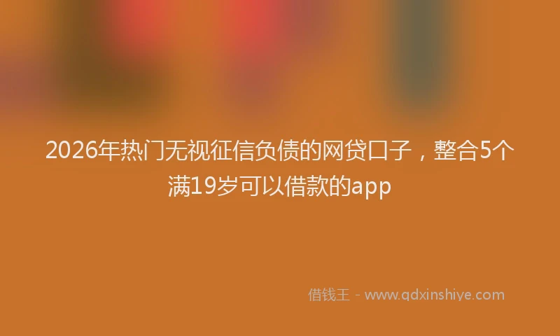 2026年热门无视征信负债的网贷口子，整合5个满19岁可以借款的app
