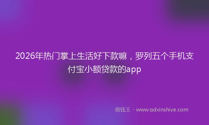 2026年热门掌上生活好下款嘛，罗列五个手机支付宝小额贷款的app