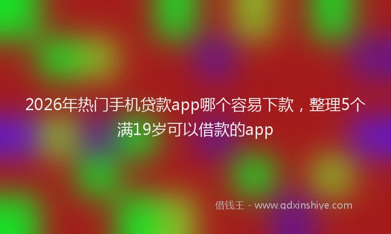2026年热门手机贷款app哪个容易下款，整理5个满19岁可以借款的app