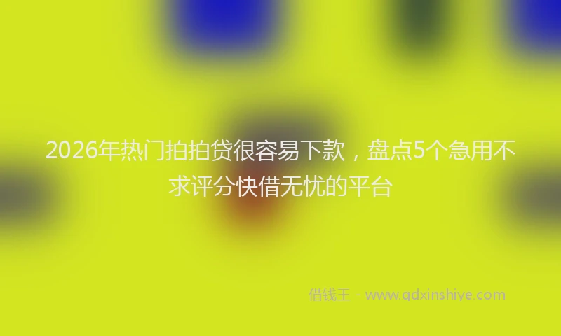 2026年热门拍拍贷很容易下款，盘点5个急用不求评分快借无忧的平台