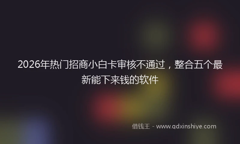 2026年热门招商小白卡审核不通过，整合五个最新能下来钱的软件