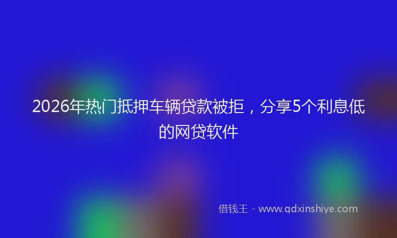 2026年热门抵押车辆贷款被拒，分享5个利息低的网贷软件