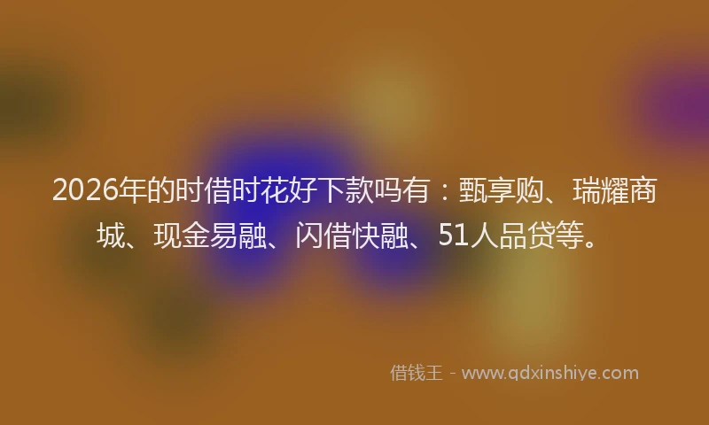 2026年的时借时花好下款吗有：甄享购、瑞耀商城、现金易融、闪借快融、51人品贷等。