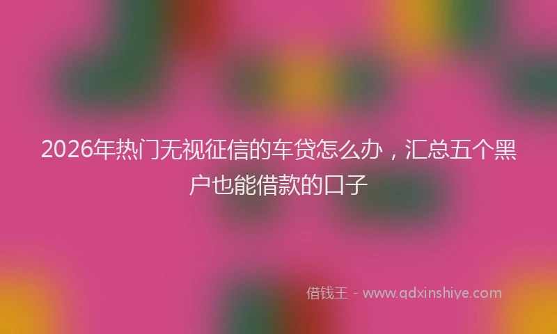 2026年热门无视征信的车贷怎么办,汇总五个黑户也能借款的口子