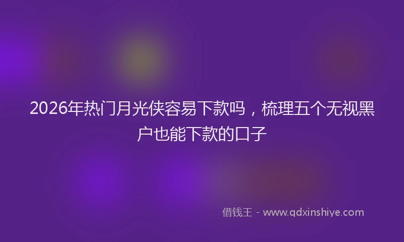 2026年热门月光侠容易下款吗，梳理五个无视黑户也能下款的口子