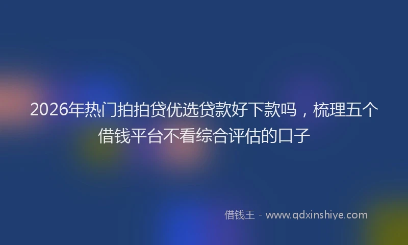 2026年热门拍拍贷优选贷款好下款吗，梳理五个借钱平台不看综合评估的口子