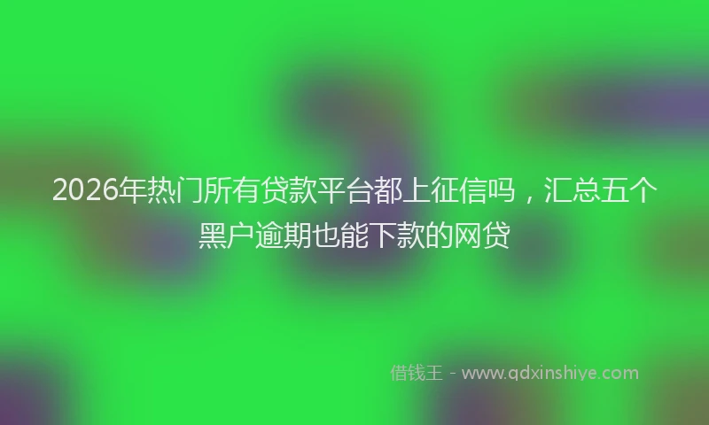 2026年热门所有贷款平台都上征信吗,汇总五个黑户逾期也能下款的网贷