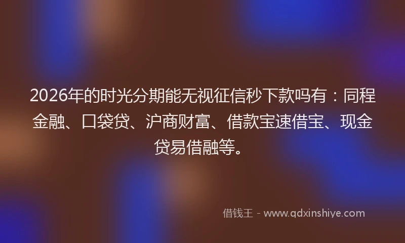 2026年的时光分期能无视征信秒下款吗有：同程金融、口袋贷、沪商财富、借款宝速借宝、现金贷易借融等。