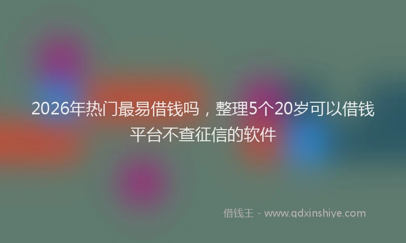 2026年热门最易借钱吗，整理5个20岁可以借钱平台不查征信的软件