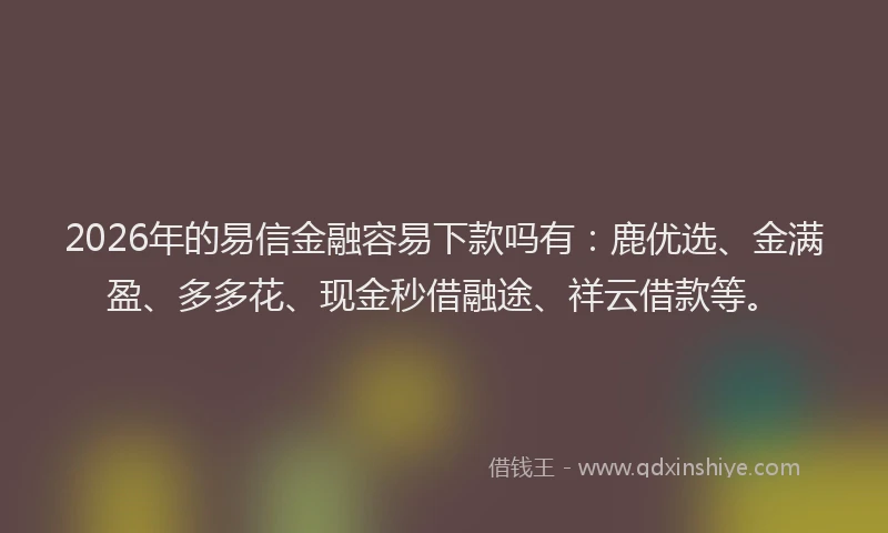 2026年的易信金融容易下款吗有：鹿优选、金满盈、多多花、现金秒借融途、祥云借款等。