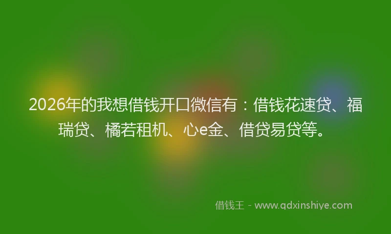 2026年的我想借钱开口微信有：借钱花速贷、福瑞贷、橘若租机、心e金、借贷易贷等。