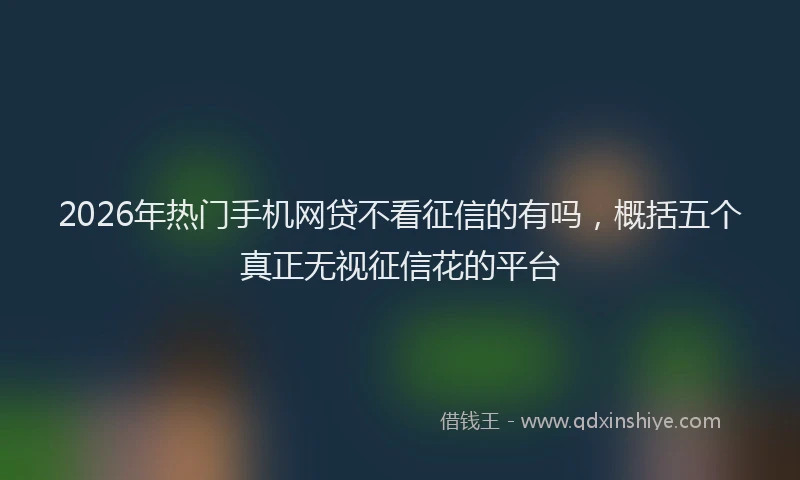 2026年热门手机网贷不看征信的有吗，概括五个真正无视征信花的平台