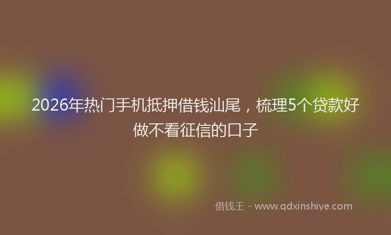 2026年热门手机抵押借钱汕尾，梳理5个贷款好做不看征信的口子