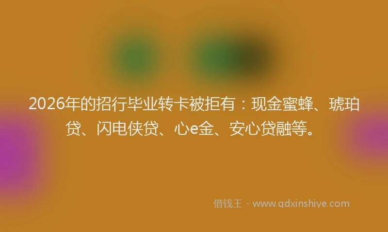 2026年的招行毕业转卡被拒有：现金蜜蜂、琥珀贷、闪电侠贷、心e金、安心贷融等。